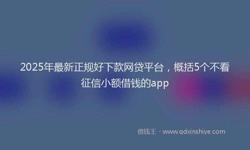 2025年最新正规好下款网贷平台，概括5个不看征信小额借钱的app