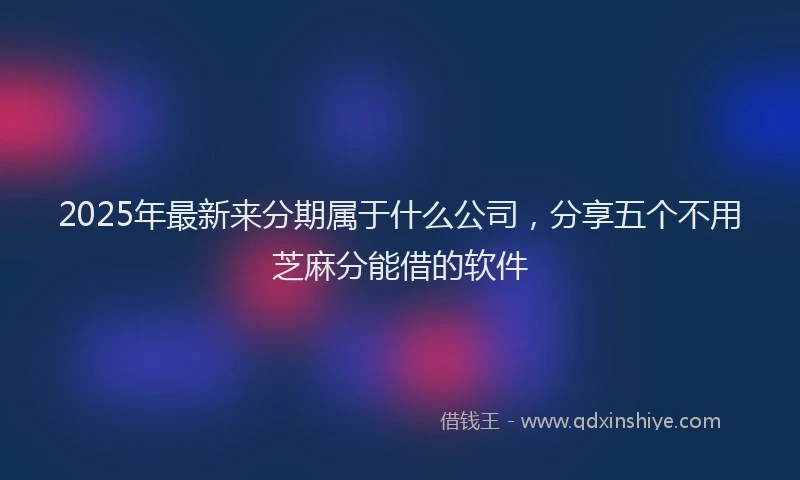2025年最新来分期属于什么公司，分享五个不用芝麻分能借的软件