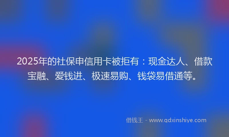 2025年的社保申信用卡被拒有：现金达人、借款宝融、爱钱进、极速易购、钱袋易借通等。