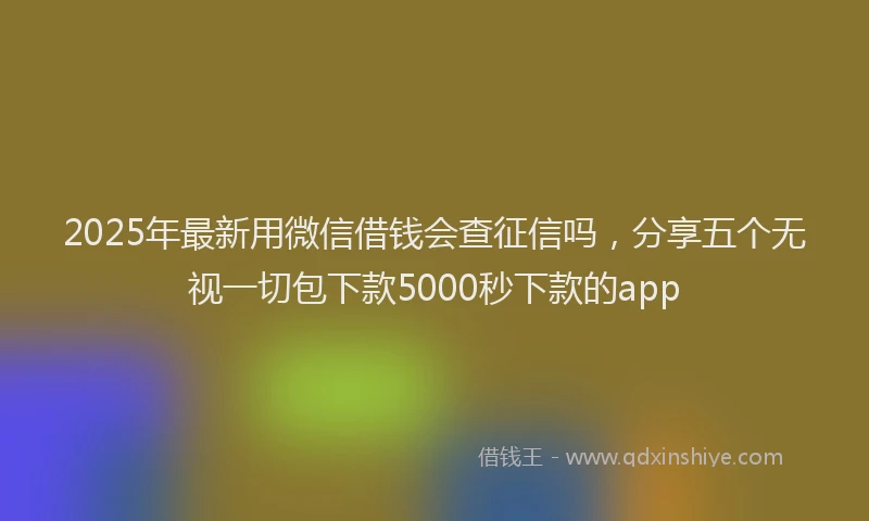 2025年最新用微信借钱会查征信吗，分享五个无视一切包下款5000秒下款的app