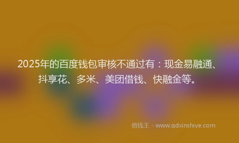 2025年的百度钱包审核不通过有：现金易融通、抖享花、多米、美团借钱、快融金等。