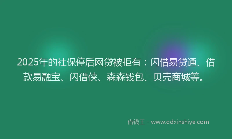 2025年的社保停后网贷被拒有：闪借易贷通、借款易融宝、闪借侠、森森钱包、贝壳商城等。