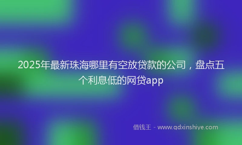 2025年最新珠海哪里有空放贷款的公司，盘点五个利息低的网贷app