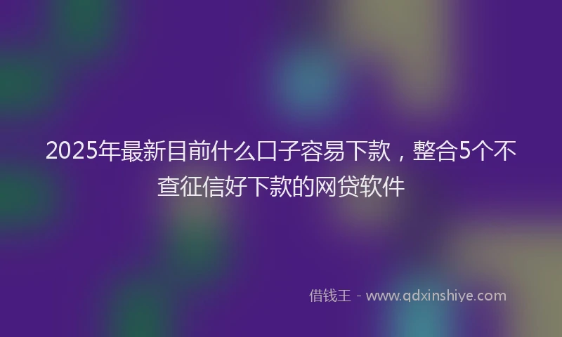 2025年最新目前什么口子容易下款，整合5个不查征信好下款的网贷软件