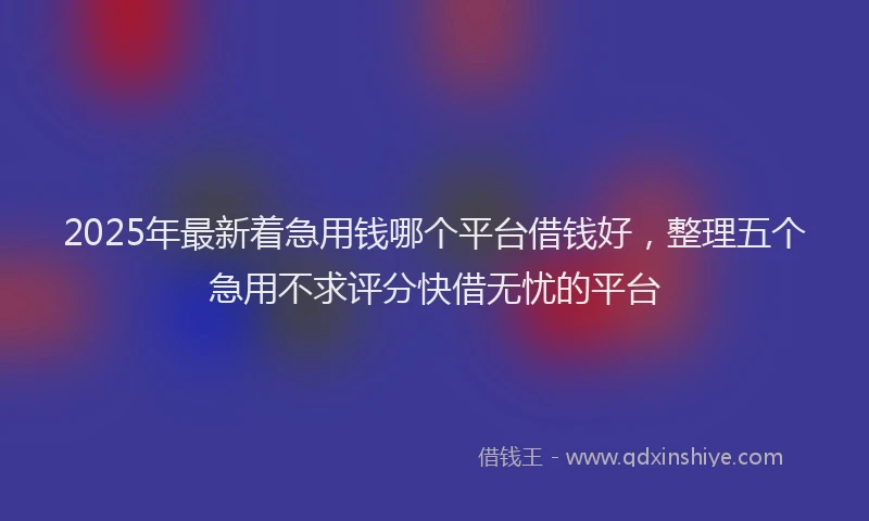 2025年最新着急用钱哪个平台借钱好，整理五个急用不求评分快借无忧的平台