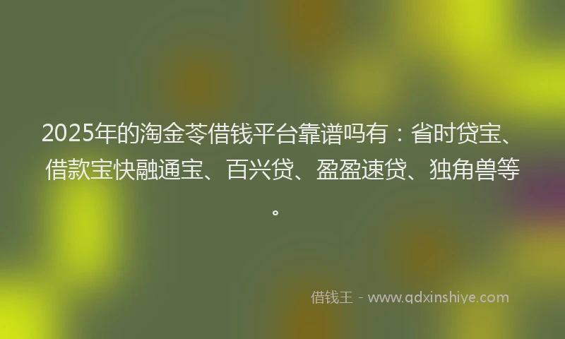 2025年的淘金苓借钱平台靠谱吗有:省时贷宝、借款宝快融通宝、百兴贷、盈盈速贷、独角兽等。