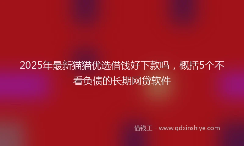 2025年最新猫猫优选借钱好下款吗，概括5个不看负债的长期网贷软件