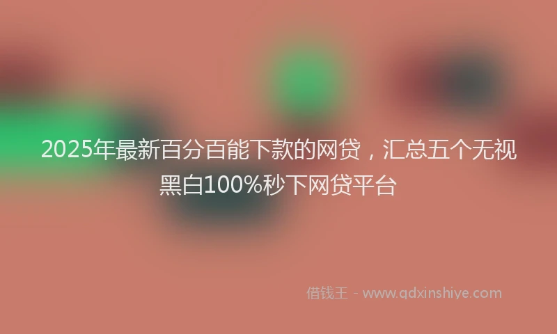 2025年最新百分百能下款的网贷，汇总五个无视黑白100%秒下网贷平台