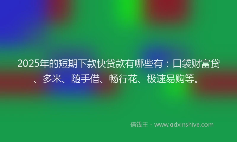 2025年的短期下款快贷款有哪些有：口袋财富贷、多米、随手借、畅行花、极速易购等。