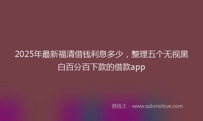 2025年最新福清借钱利息多少，整理五个无视黑白百分百下款的借款app