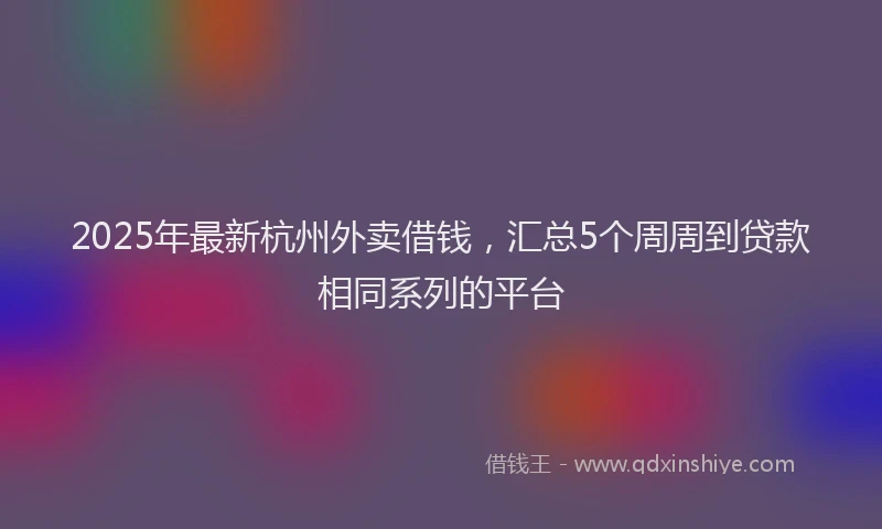 2025年最新杭州外卖借钱，汇总5个周周到贷款相同系列的平台