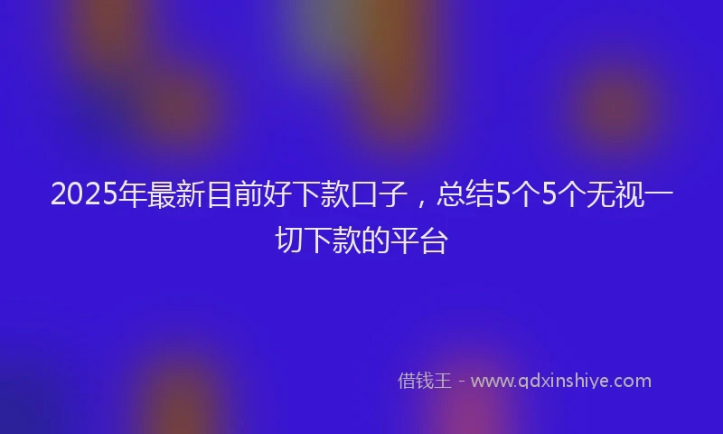 2025年最新目前好下款口子，总结5个5个无视一切下款的平台