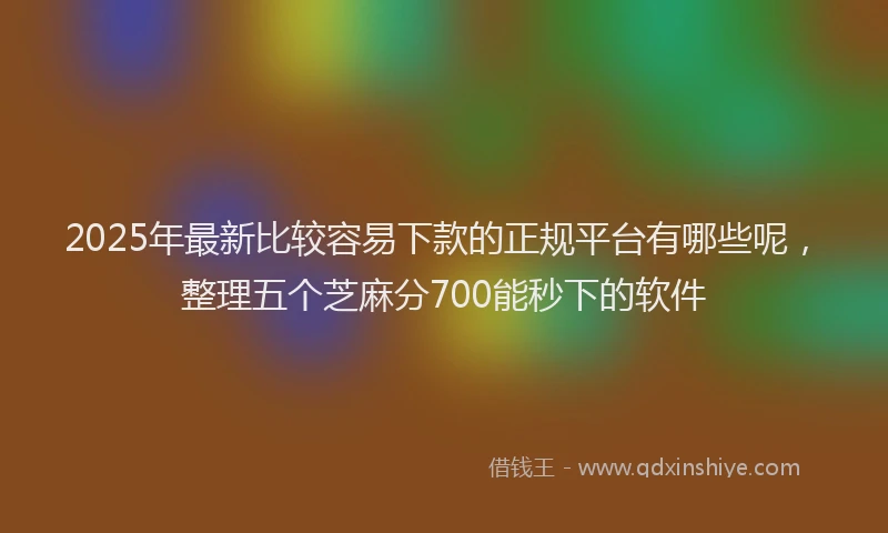 2025年最新比较容易下款的正规平台有哪些呢，整理五个芝麻分700能秒下的软件