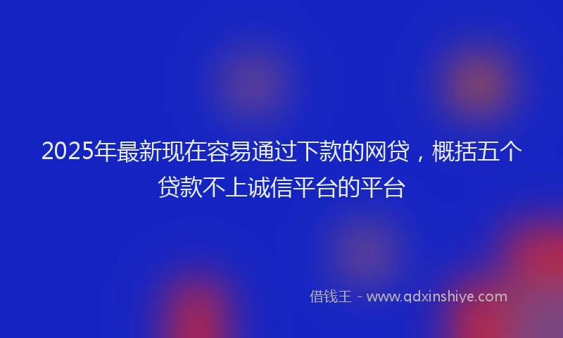 2025年最新现在容易通过下款的网贷，概括五个贷款不上诚信平台的平台