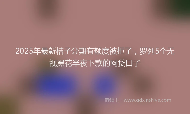 2025年最新桔子分期有额度被拒了，罗列5个无视黑花半夜下款的网贷口子