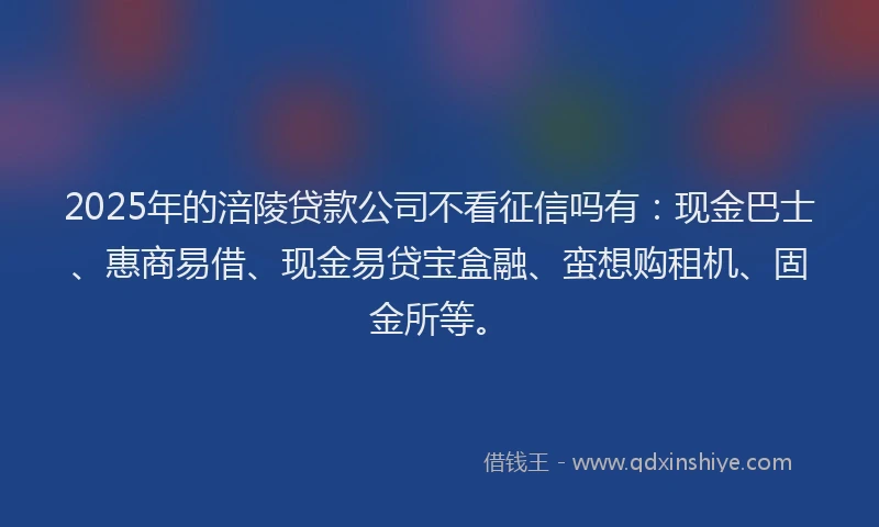 2025年的涪陵贷款公司不看征信吗有：现金巴士、惠商易借、现金易贷宝盒融、蛮想购租机、固金所等。