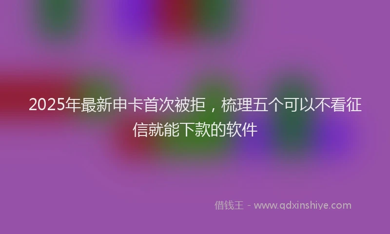 2025年最新申卡首次被拒，梳理五个可以不看征信就能下款的软件