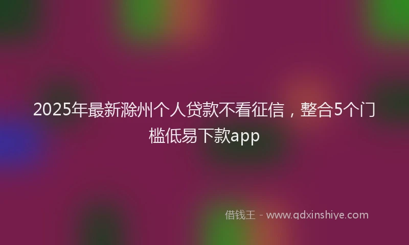 2025年最新滁州个人贷款不看征信，整合5个门槛低易下款app