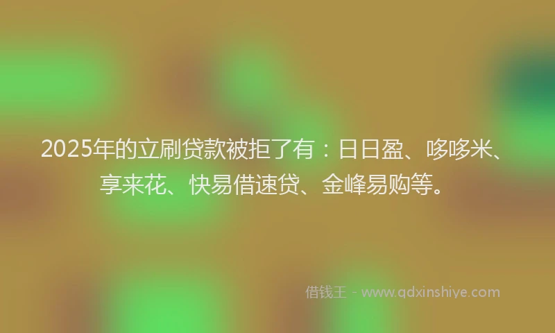 2025年的立刷贷款被拒了有：日日盈、哆哆米、享来花、快易借速贷、金峰易购等。