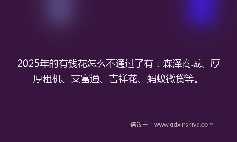 2025年的有钱花怎么不通过了有：森泽商城、厚厚租机、支富通、吉祥花、蚂蚁微贷等。