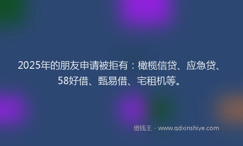 2025年的朋友申请被拒有：橄榄信贷、应急贷、58好借、甄易借、宅租机等。