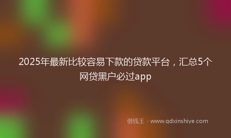 2025年最新比较容易下款的贷款平台，汇总5个网贷黑户必过app