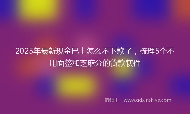 2025年最新现金巴士怎么不下款了，梳理5个不用面签和芝麻分的贷款软件