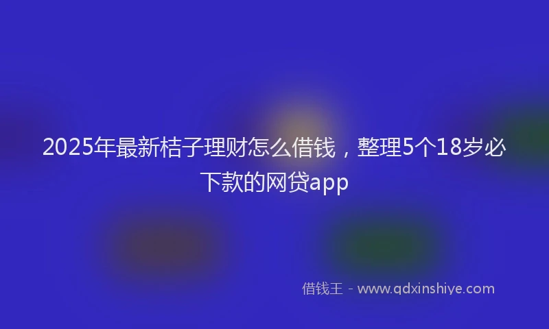 2025年最新桔子理财怎么借钱，整理5个18岁必下款的网贷app