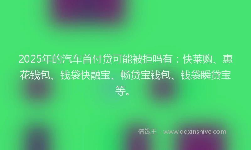 2025年的汽车首付贷可能被拒吗有:快莱购、惠花钱包、钱袋快融宝、畅贷宝钱包、钱袋瞬贷宝等。