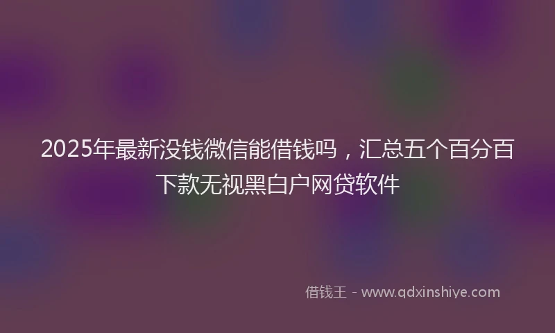 2025年最新没钱微信能借钱吗,汇总五个百分百下款无视黑白户网贷软件