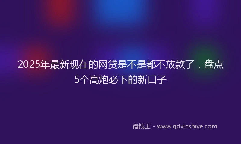 2025年最新现在的网贷是不是都不放款了，盘点5个高炮必下的新口子