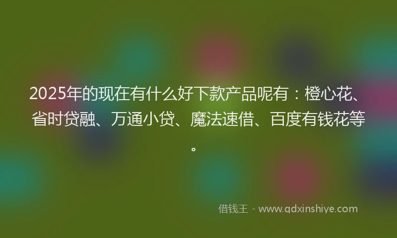 2025年的现在有什么好下款产品呢有：橙心花、省时贷融、万通小贷、魔法速借、百度有钱花等。