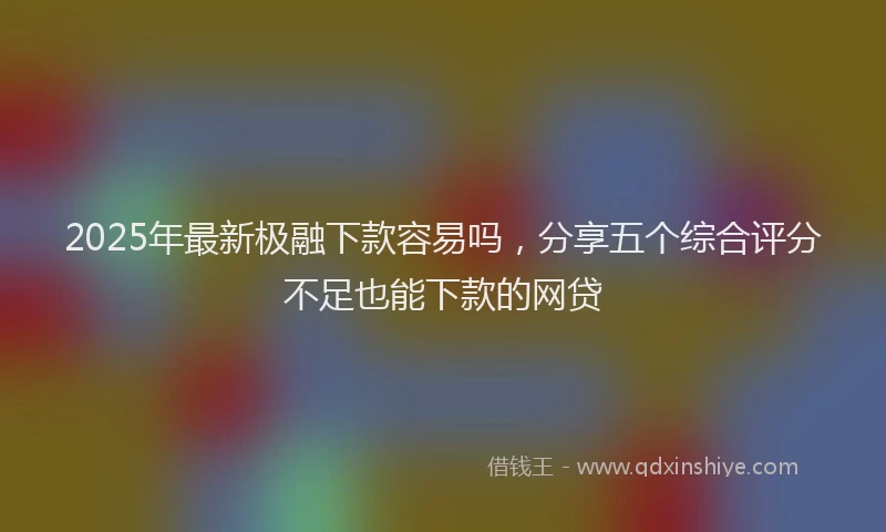 2025年最新极融下款容易吗，分享五个综合评分不足也能下款的网贷