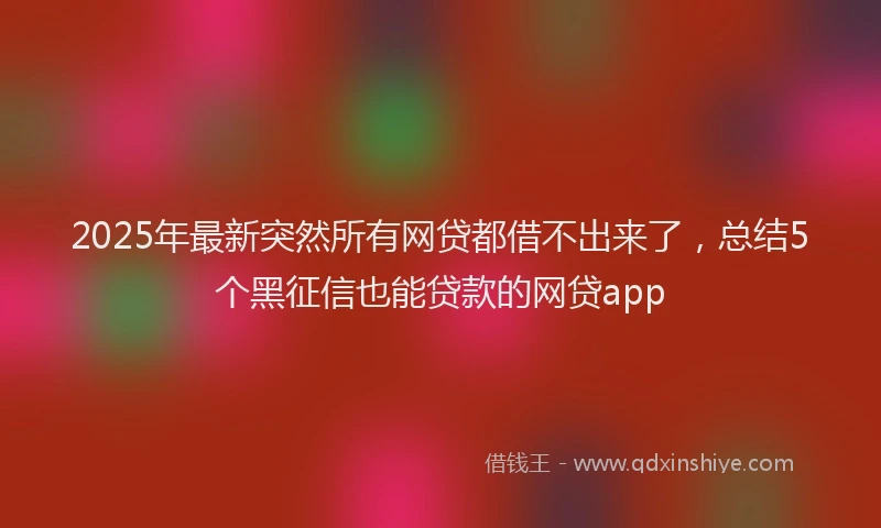 2025年最新突然所有网贷都借不出来了，总结5个黑征信也能贷款的网贷app