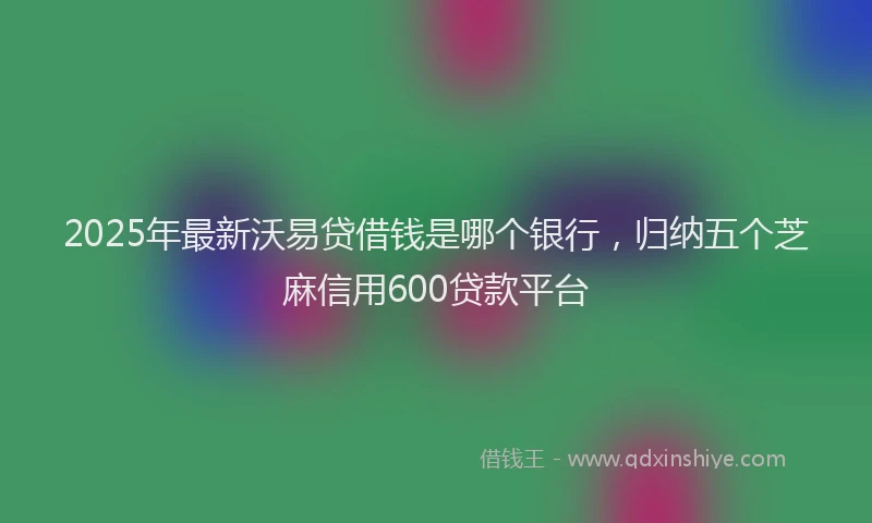 2025年最新沃易贷借钱是哪个银行,归纳五个芝麻信用600贷款平台