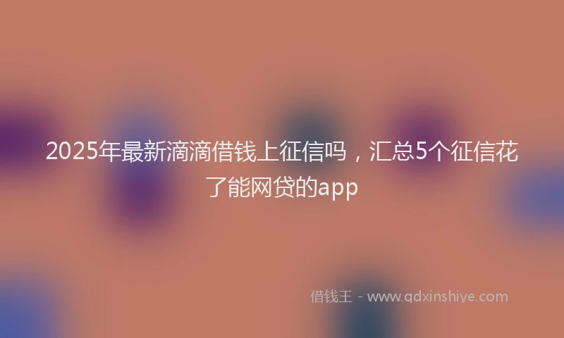 2025年最新滴滴借钱上征信吗，汇总5个征信花了能网贷的app