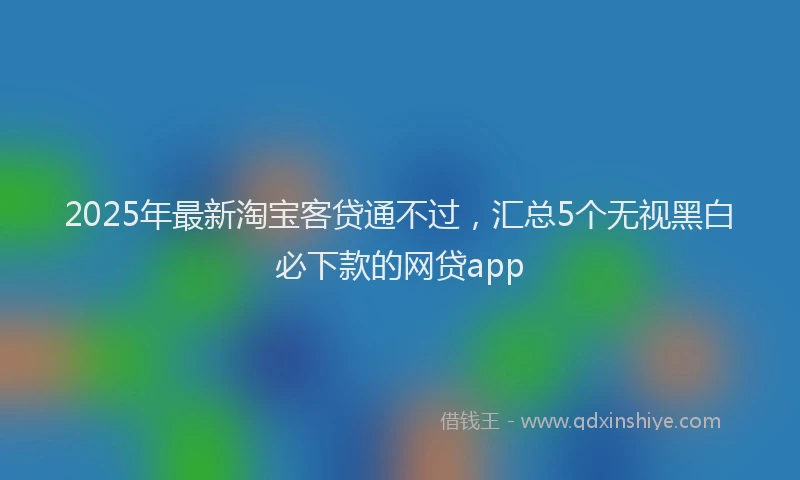 2025年最新淘宝客贷通不过，汇总5个无视黑白必下款的网贷app
