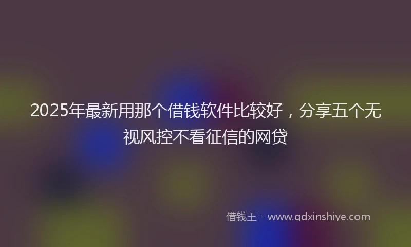 2025年最新用那个借钱软件比较好，分享五个无视风控不看征信的网贷