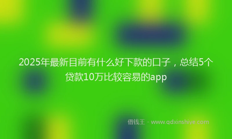 2025年最新目前有什么好下款的口子，总结5个贷款10万比较容易的app