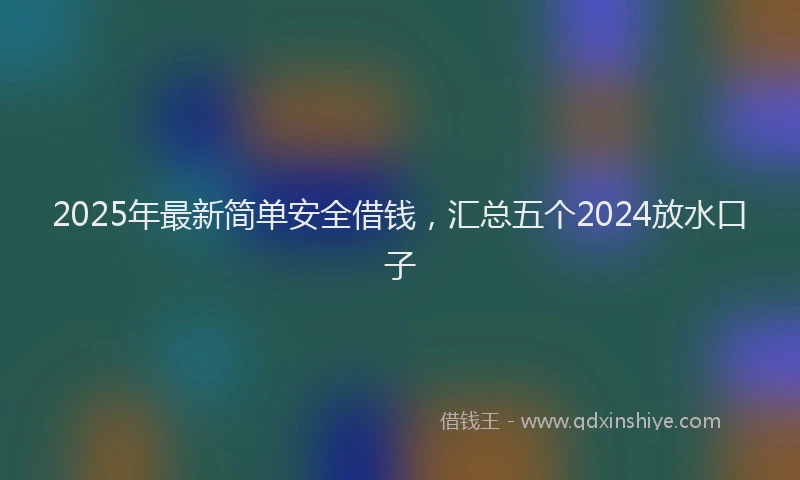 2025年最新简单安全借钱，汇总五个2024放水口子