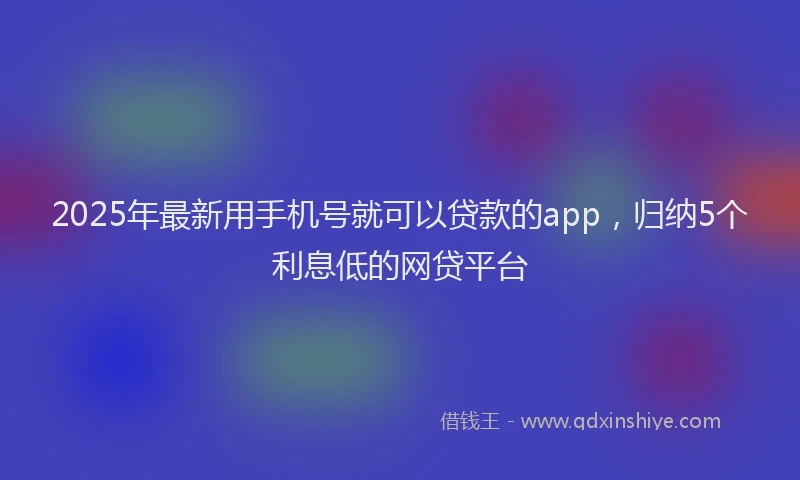 2025年最新用手机号就可以贷款的app，归纳5个利息低的网贷平台