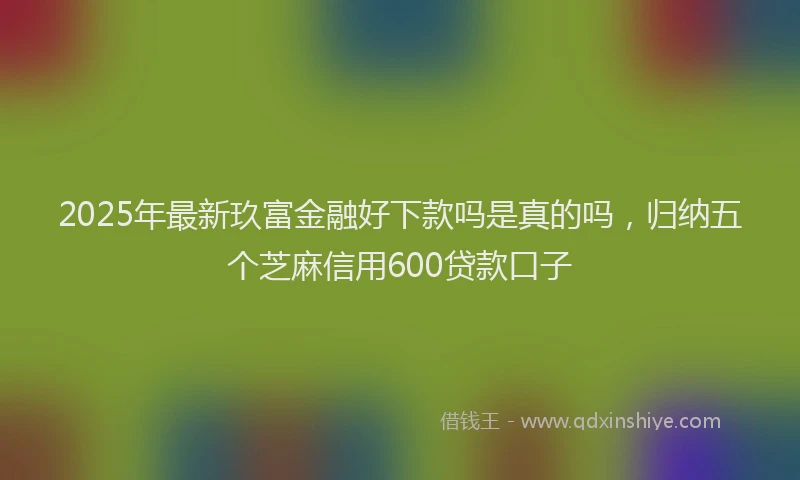 2025年最新玖富金融好下款吗是真的吗，归纳五个芝麻信用600贷款口子