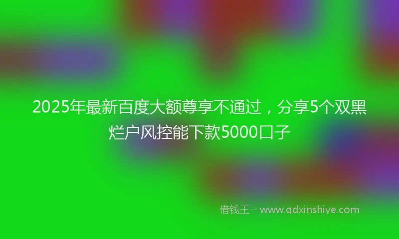 2025年最新百度大额尊享不通过，分享5个双黑烂户风控能下款5000口子