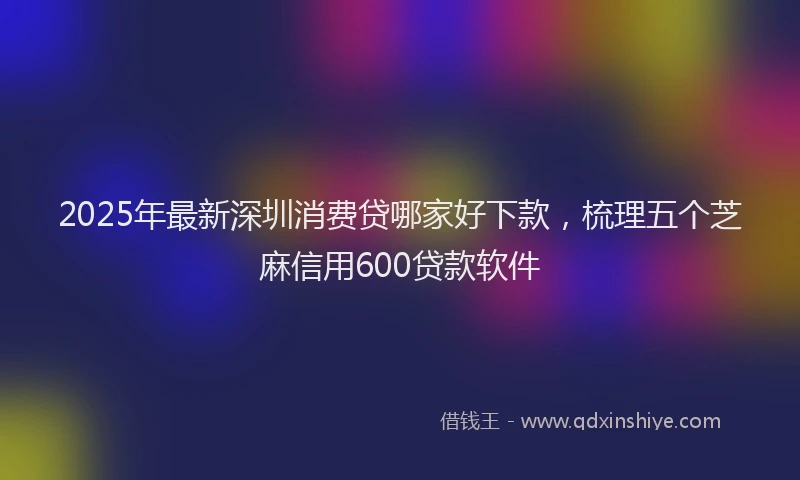 2025年最新深圳消费贷哪家好下款,梳理五个芝麻信用600贷款软件