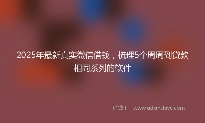 2025年最新真实微信借钱，梳理5个周周到贷款相同系列的软件