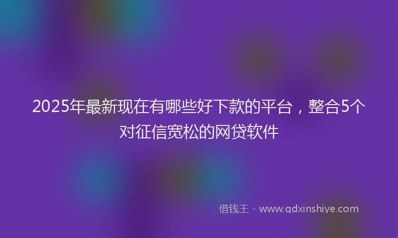 2025年最新现在有哪些好下款的平台，整合5个对征信宽松的网贷软件