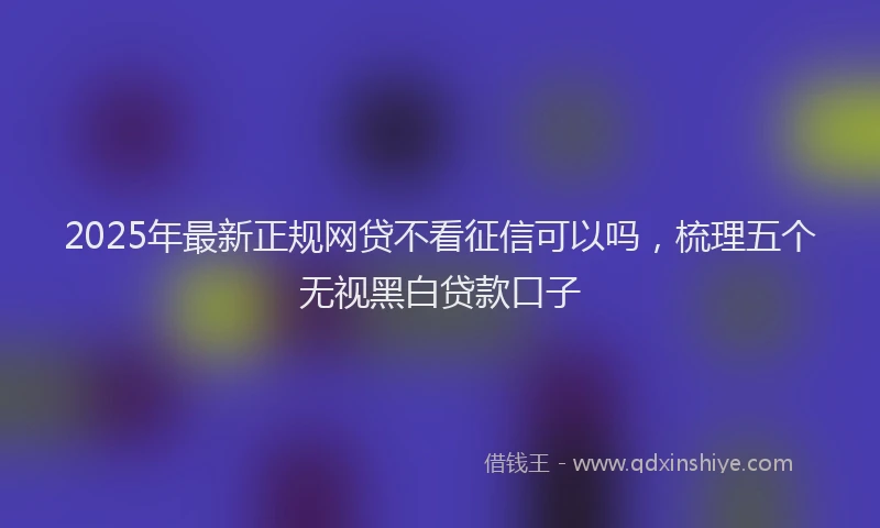 2025年最新正规网贷不看征信可以吗，梳理五个无视黑白贷款口子