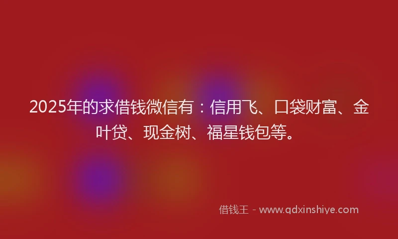 2025年的求借钱微信有：信用飞、口袋财富、金叶贷、现金树、福星钱包等。