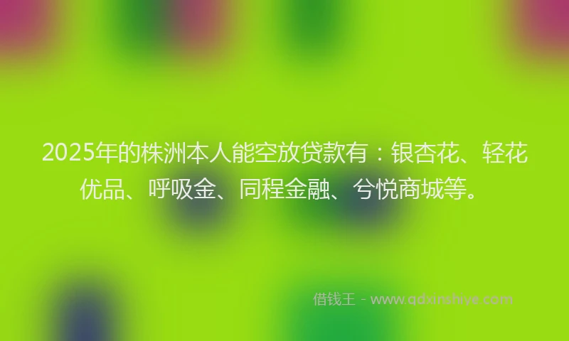2025年的株洲本人能空放贷款有：银杏花、轻花优品、呼吸金、同程金融、兮悦商城等。