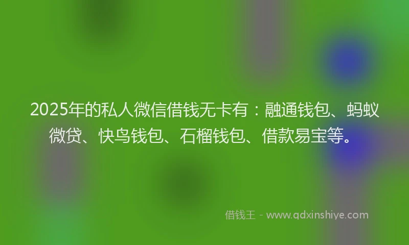 2025年的私人微信借钱无卡有：融通钱包、蚂蚁微贷、快鸟钱包、石榴钱包、借款易宝等。